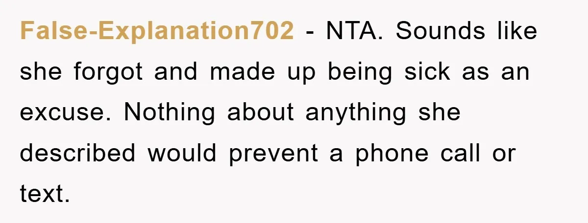 False-Explanation702 − NTA. Sounds like she forgot and made up being sick as an excuse. Nothing about anything she described would prevent a phone call or text.