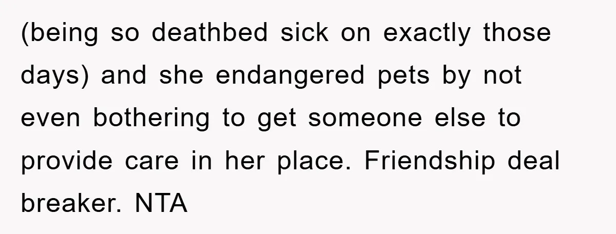 (being so deathbed sick on exactly those days) and she endangered pets by not even bothering to get someone else to provide care in her place. Friendship deal breaker. NTA