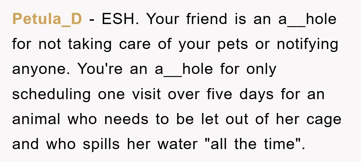 Petula_D − ESH. Your friend is an a__hole for not taking care of your pets or notifying anyone. You're an a__hole for only scheduling one visit over five days for...
