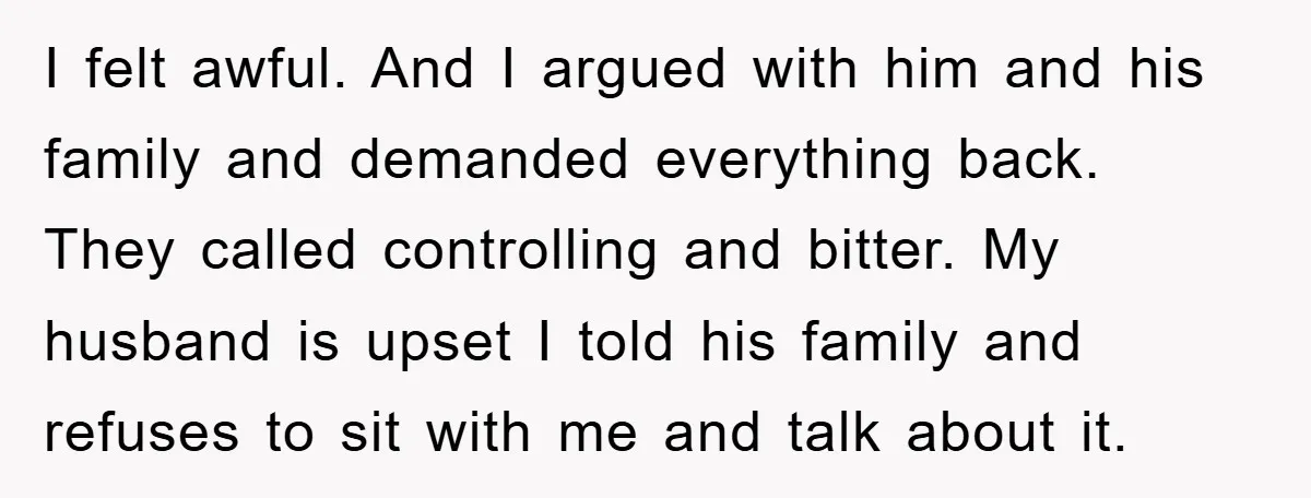 I felt awful. And I argued with him and his family and demanded everything back. They called controlling and bitter. My husband is upset I told his family and refuses...