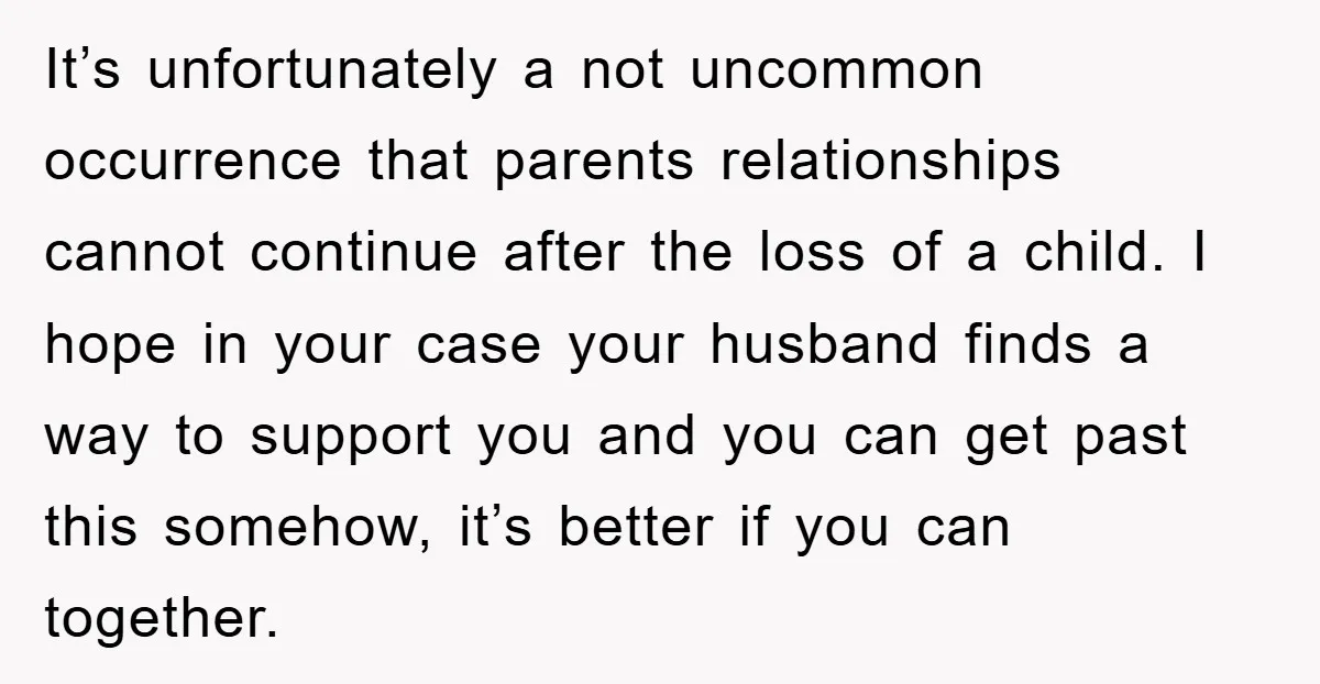 It’s unfortunately a not uncommon occurrence that parents relationships cannot continue after the loss of a child. I hope in your case your husband finds a way to support you...