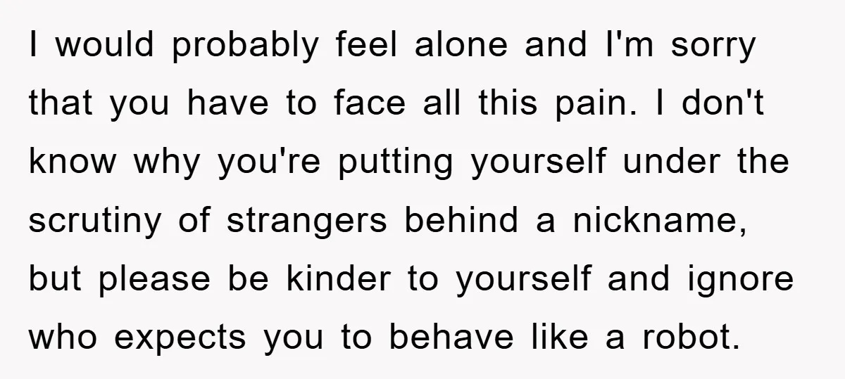 I would probably feel alone and I'm sorry that you have to face all this pain. I don't know why you're putting yourself under the scrutiny of strangers behind a...