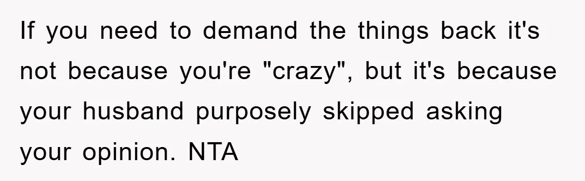 If you need to demand the things back it's not because you're "crazy", but it's because your husband purposely skipped asking your opinion. NTA