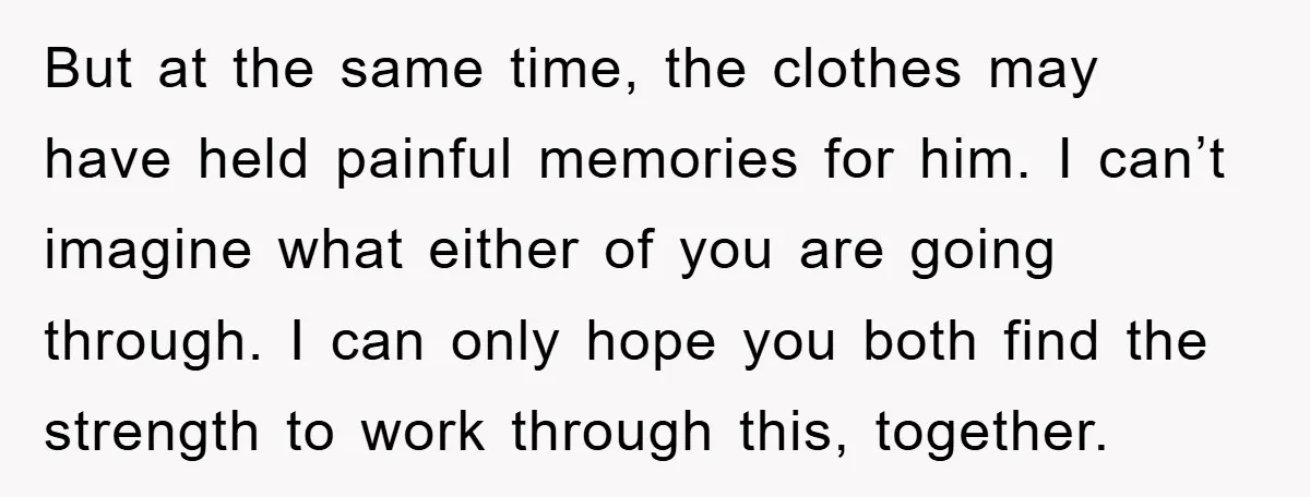 But at the same time, the clothes may have held painful memories for him. I can’t imagine what either of you are going through. I can only hope you both...