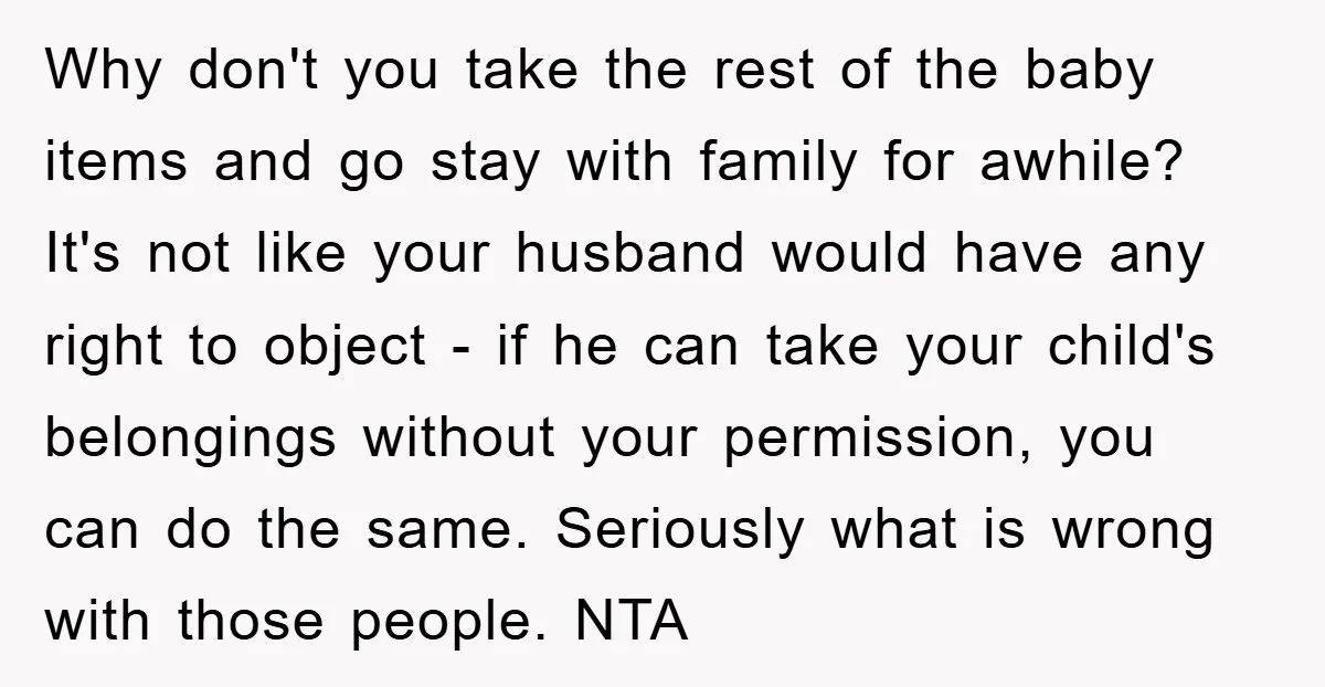 Why don't you take the rest of the baby items and go stay with family for awhile? It's not like your husband would have any right to object - if...