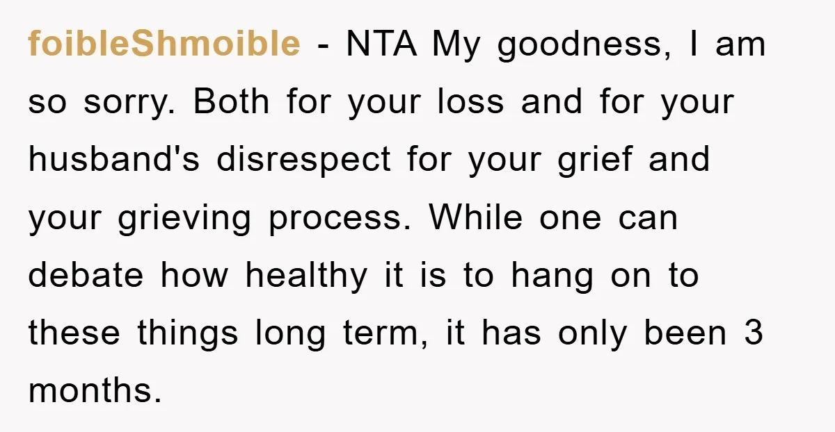 foibleShmoible − NTA My goodness, I am so sorry. Both for your loss and for your husband's disrespect for your grief and your grieving process. While one can debate how...