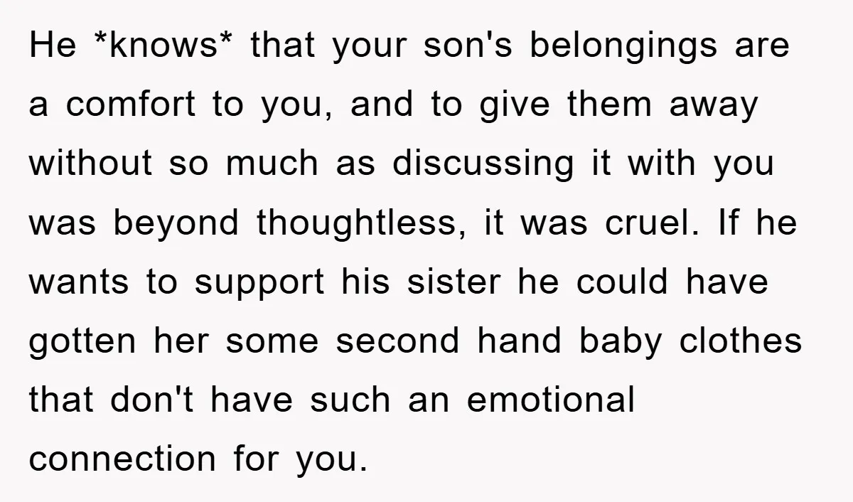 He *knows* that your son's belongings are a comfort to you, and to give them away without so much as discussing it with you was beyond thoughtless, it was cruel....