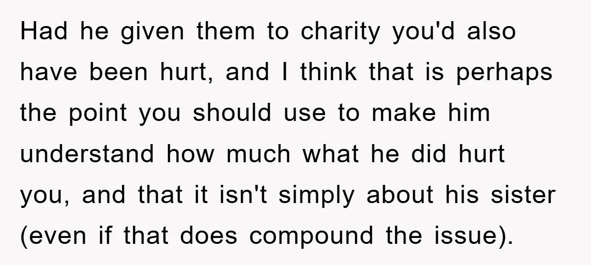 Had he given them to charity you'd also have been hurt, and I think that is perhaps the point you should use to make him understand how much what he...