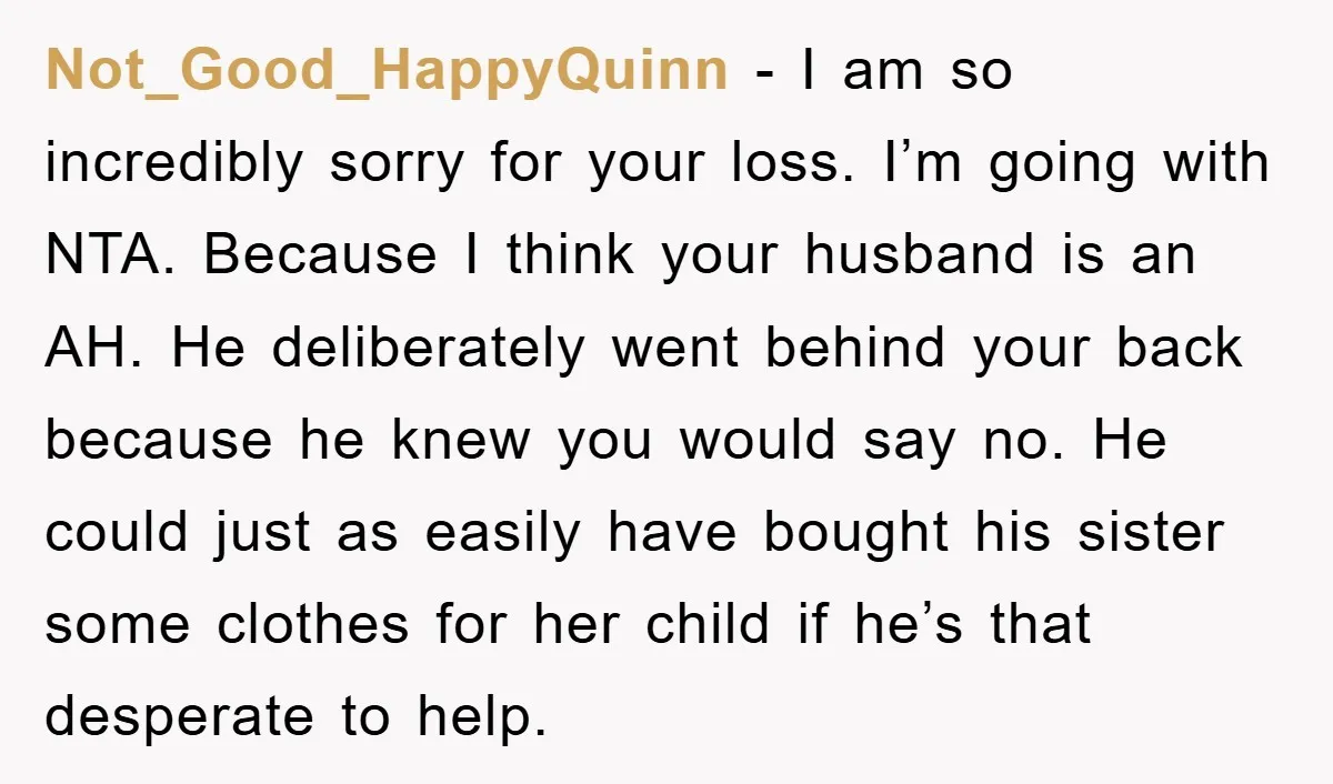 Not_Good_HappyQuinn − I am so incredibly sorry for your loss. I’m going with NTA. Because I think your husband is an AH. He deliberately went behind your back because he...
