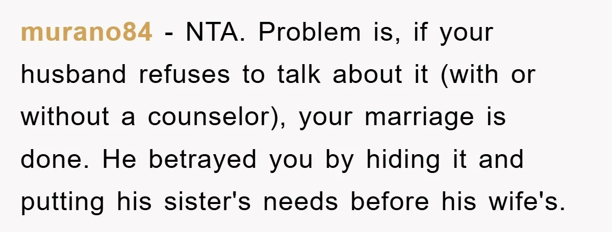 murano84 − NTA. Problem is, if your husband refuses to talk about it (with or without a counselor), your marriage is done. He betrayed you by hiding it and putting...