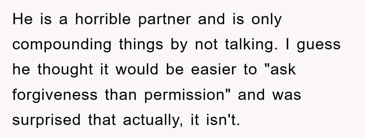 He is a horrible partner and is only compounding things by not talking. I guess he thought it would be easier to "ask forgiveness than permission" and was surprised that...