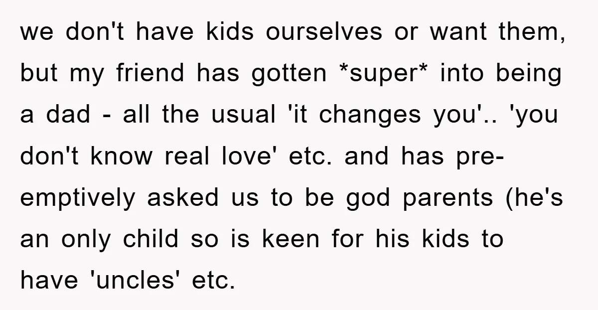 we don't have kids ourselves or want them, but my friend has gotten *super* into being a dad - all the usual 'it changes you'.. 'you don't know real love'...