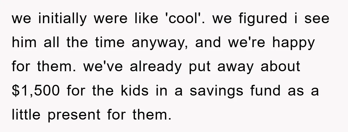 we initially were like 'cool'. we figured i see him all the time anyway, and we're happy for them. we've already put away about $1,500 for the kids in a...