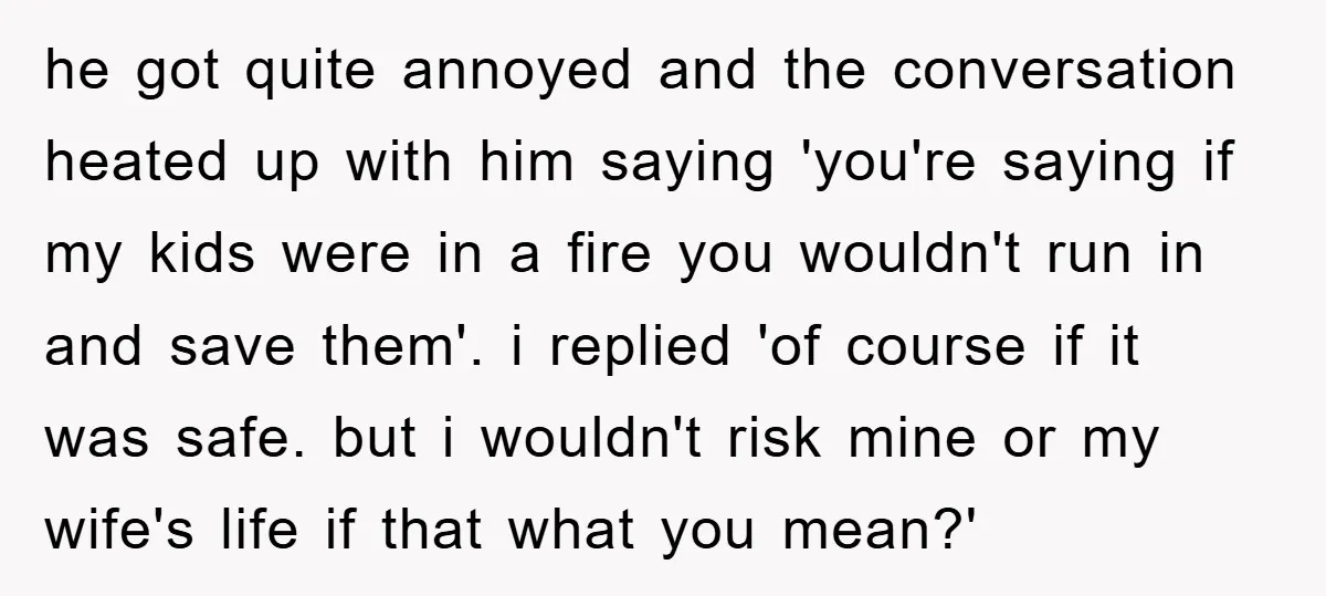 he got quite annoyed and the conversation heated up with him saying 'you're saying if my kids were in a fire you wouldn't run in and save them'. i replied...