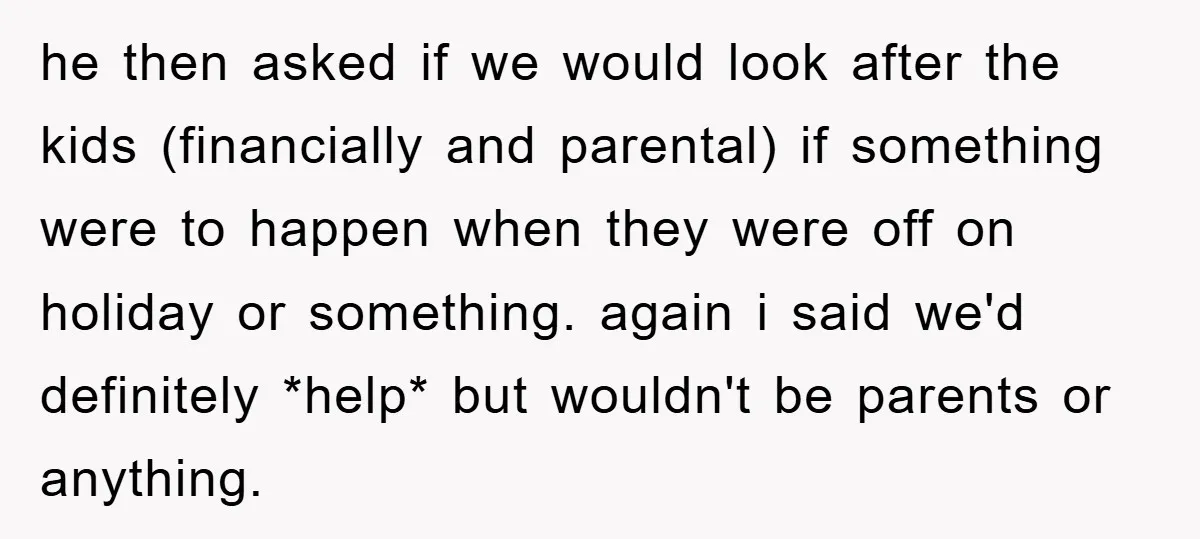 he then asked if we would look after the kids (financially and parental) if something were to happen when they were off on holiday or something. again i said we'd...