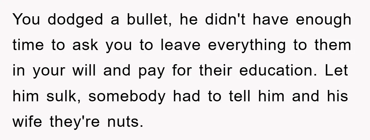You dodged a bullet, he didn't have enough time to ask you to leave everything to them in your will and pay for their education. Let him sulk, somebody had...