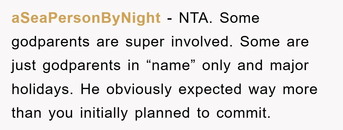 aSeaPersonByNight − NTA. Some godparents are super involved. Some are just godparents in “name” only and major holidays. He obviously expected way more than you initially planned to commit.