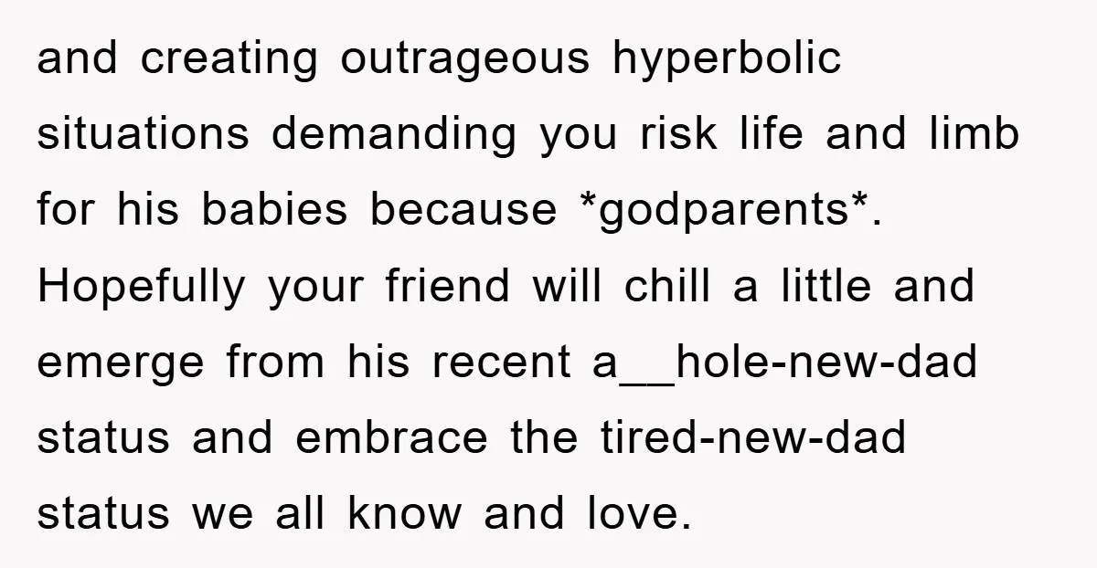and creating outrageous hyperbolic situations demanding you risk life and limb for his babies because *godparents*. Hopefully your friend will chill a little and emerge from his recent a__hole-new-dad status...