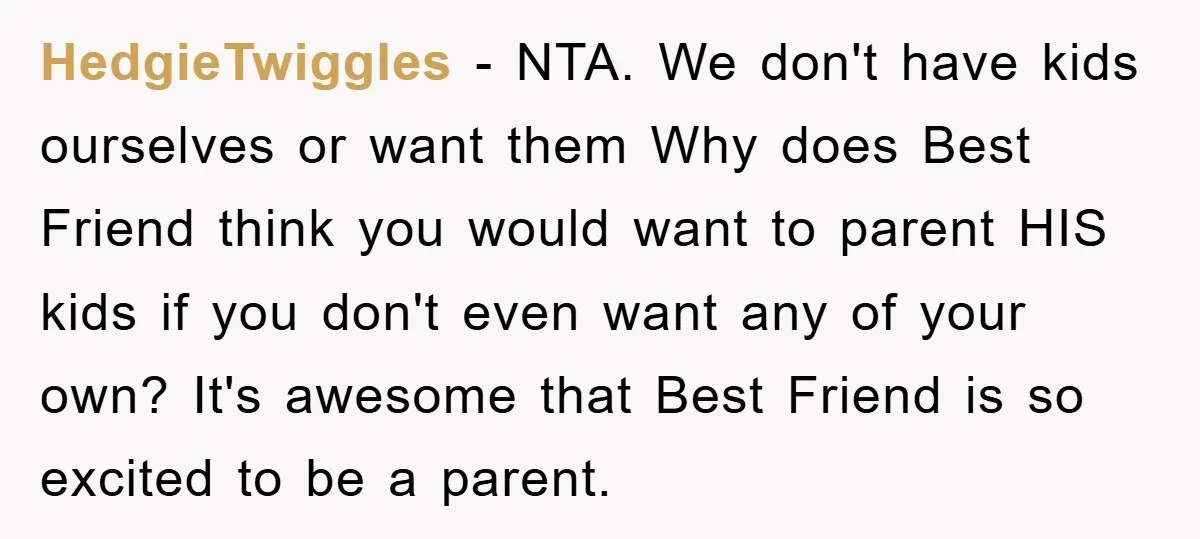 HedgieTwiggles − NTA. We don't have kids ourselves or want them Why does Best Friend think you would want to parent HIS kids if you don't even want any of...