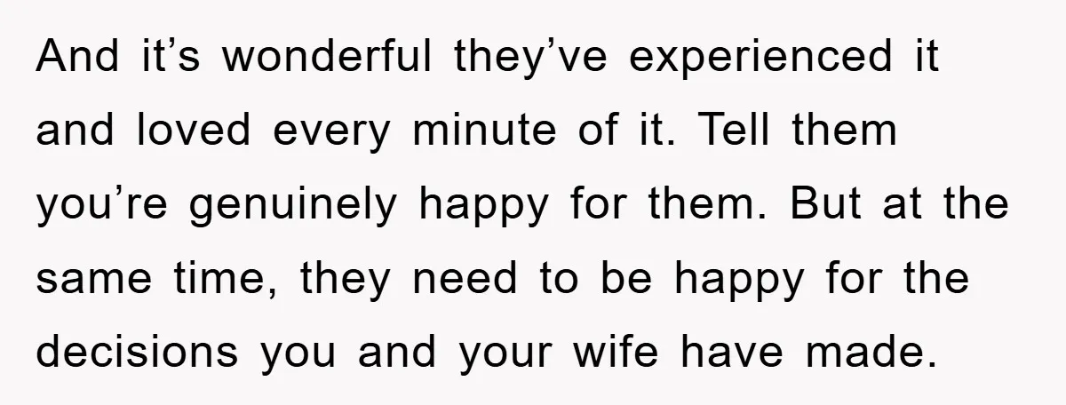 And it’s wonderful they’ve experienced it and loved every minute of it. Tell them you’re genuinely happy for them. But at the same time, they need to be happy for...