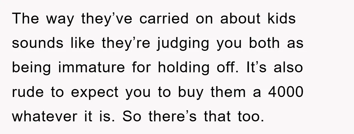The way they’ve carried on about kids sounds like they’re judging you both as being immature for holding off. It’s also rude to expect you to buy them a 4000...