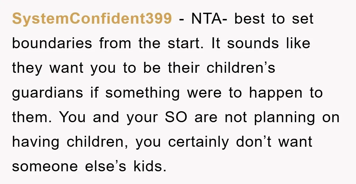 SystemConfident399 − NTA- best to set boundaries from the start. It sounds like they want you to be their children’s guardians if something were to happen to them. You and...