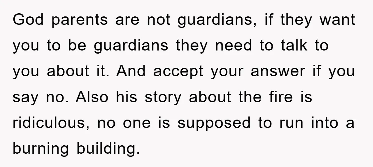 God parents are not guardians, if they want you to be guardians they need to talk to you about it. And accept your answer if you say no. Also his...