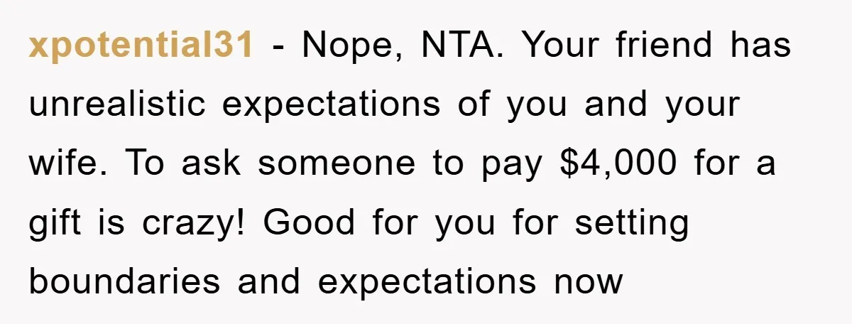 xpotential31 − Nope, NTA. Your friend has unrealistic expectations of you and your wife. To ask someone to pay $4,000 for a gift is crazy! Good for you for setting...