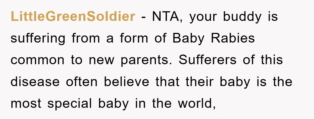 LittleGreenSoldier − NTA, your buddy is suffering from a form of Baby Rabies common to new parents. Sufferers of this disease often believe that their baby is the most special...
