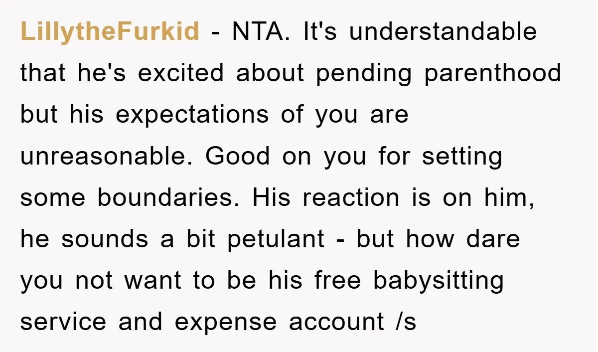 LillytheFurkid − NTA. It's understandable that he's excited about pending parenthood but his expectations of you are unreasonable. Good on you for setting some boundaries. His reaction is on him,...