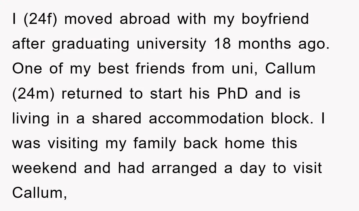 I (24f) moved abroad with my boyfriend after graduating university 18 months ago. One of my best friends from uni, Callum (24m) returned to start his PhD and is living...
