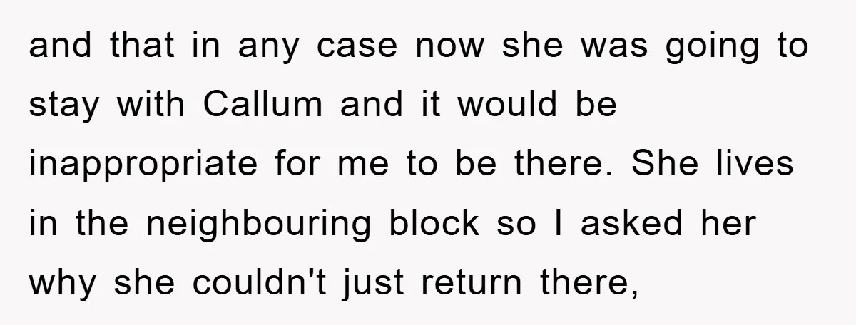 and that in any case now she was going to stay with Callum and it would be inappropriate for me to be there. She lives in the neighbouring block so...