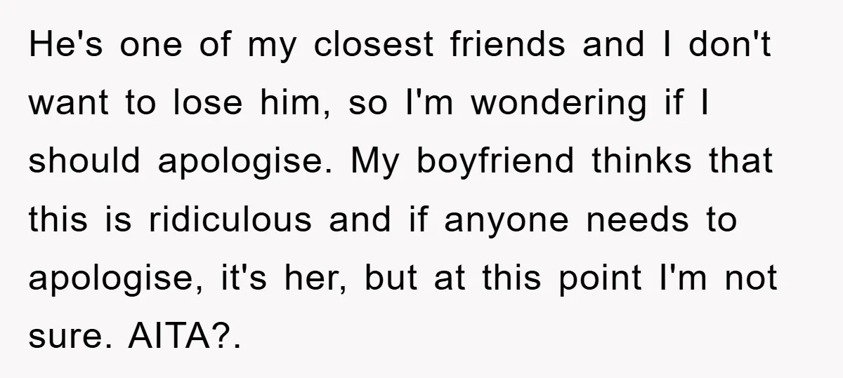 He's one of my closest friends and I don't want to lose him, so I'm wondering if I should apologise. My boyfriend thinks that this is ridiculous and if anyone...