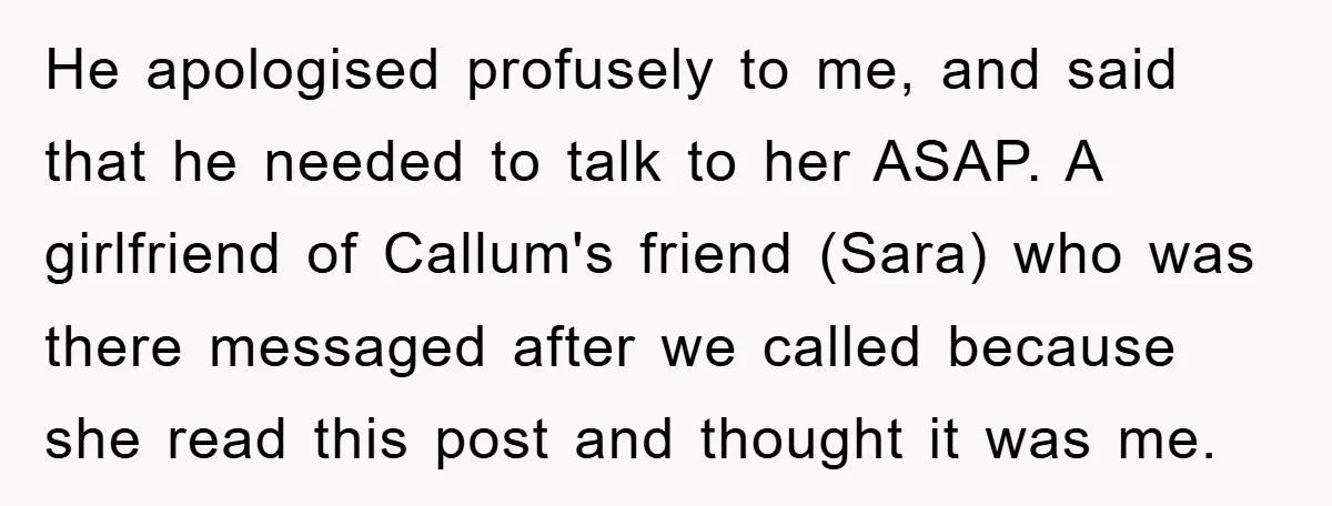 He apologised profusely to me, and said that he needed to talk to her ASAP. A girlfriend of Callum's friend (Sara) who was there messaged after we called because she...