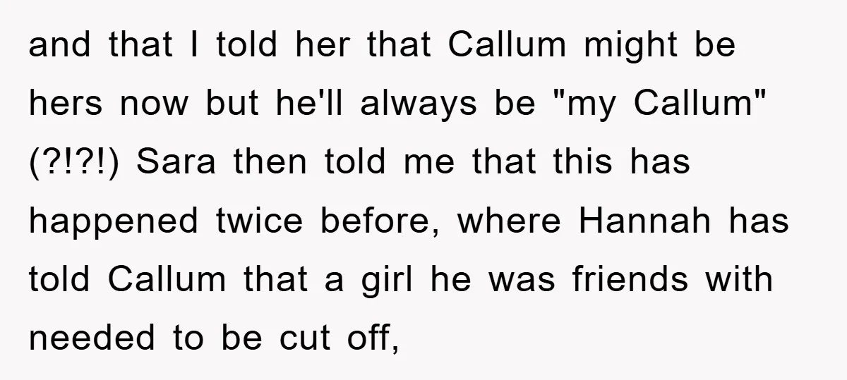 and that I told her that Callum might be hers now but he'll always be "my Callum" (?!?!) Sara then told me that this has happened twice before, where Hannah...
