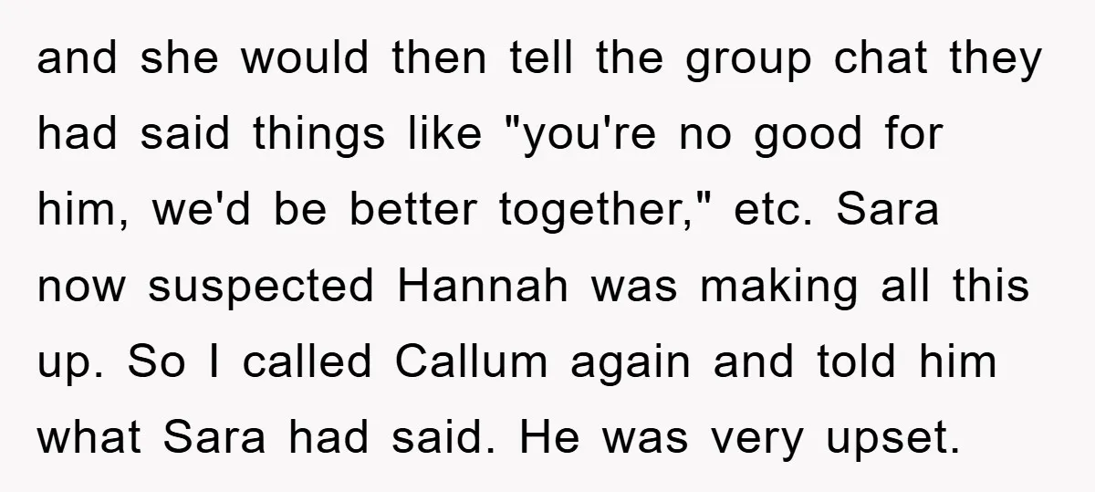 and she would then tell the group chat they had said things like "you're no good for him, we'd be better together," etc. Sara now suspected Hannah was making all...