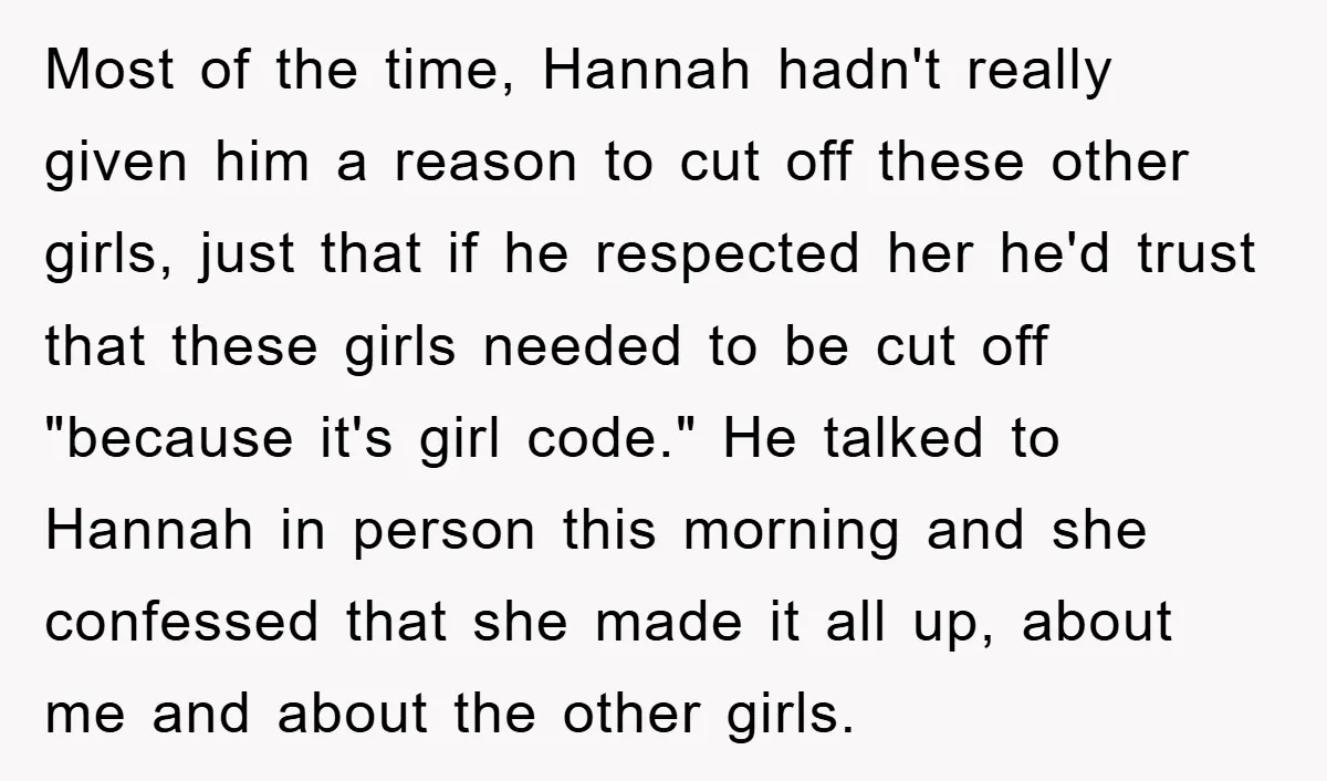 Most of the time, Hannah hadn't really given him a reason to cut off these other girls, just that if he respected her he'd trust that these girls needed to...