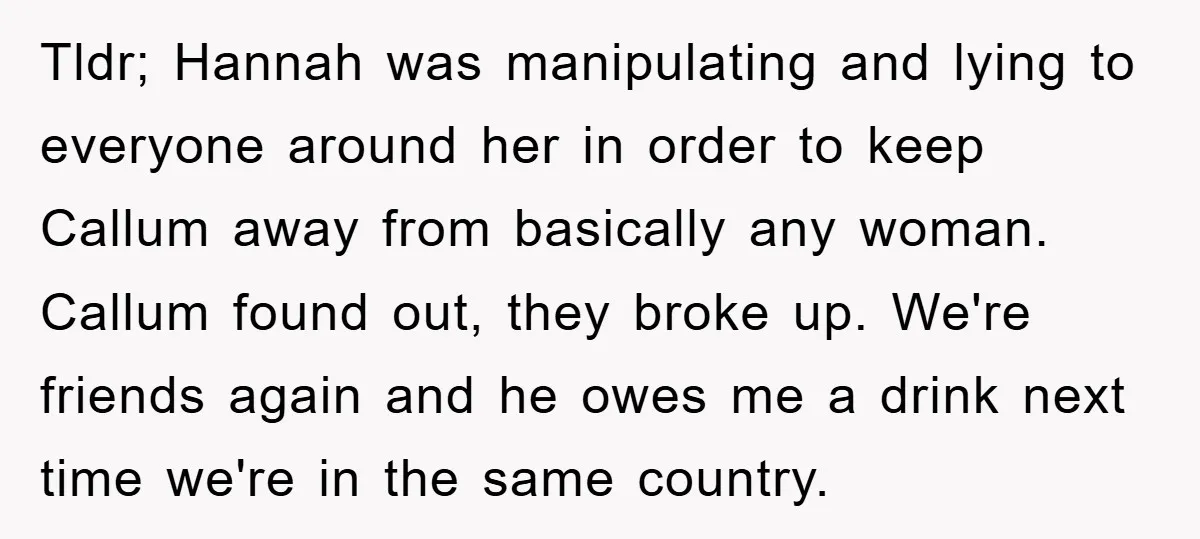 Tldr; Hannah was manipulating and lying to everyone around her in order to keep Callum away from basically any woman. Callum found out, they broke up. We're friends again and...