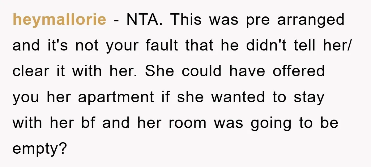 heymallorie − NTA. This was pre arranged and it's not your fault that he didn't tell her/ clear it with her. She could have offered you her apartment if she...
