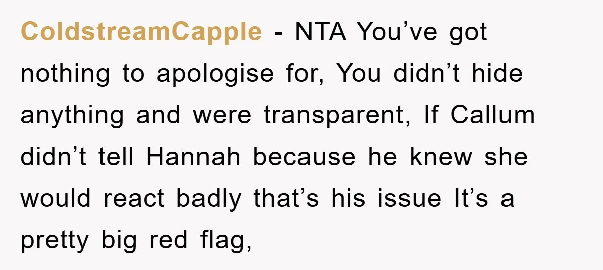 ColdstreamCapple − NTA You’ve got nothing to apologise for, You didn’t hide anything and were transparent, If Callum didn’t tell Hannah because he knew she would react badly that’s his...