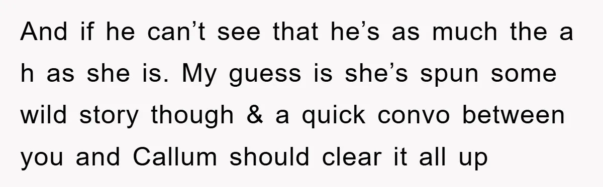 And if he can’t see that he’s as much the a h as she is. My guess is she’s spun some wild story though & a quick convo between you...