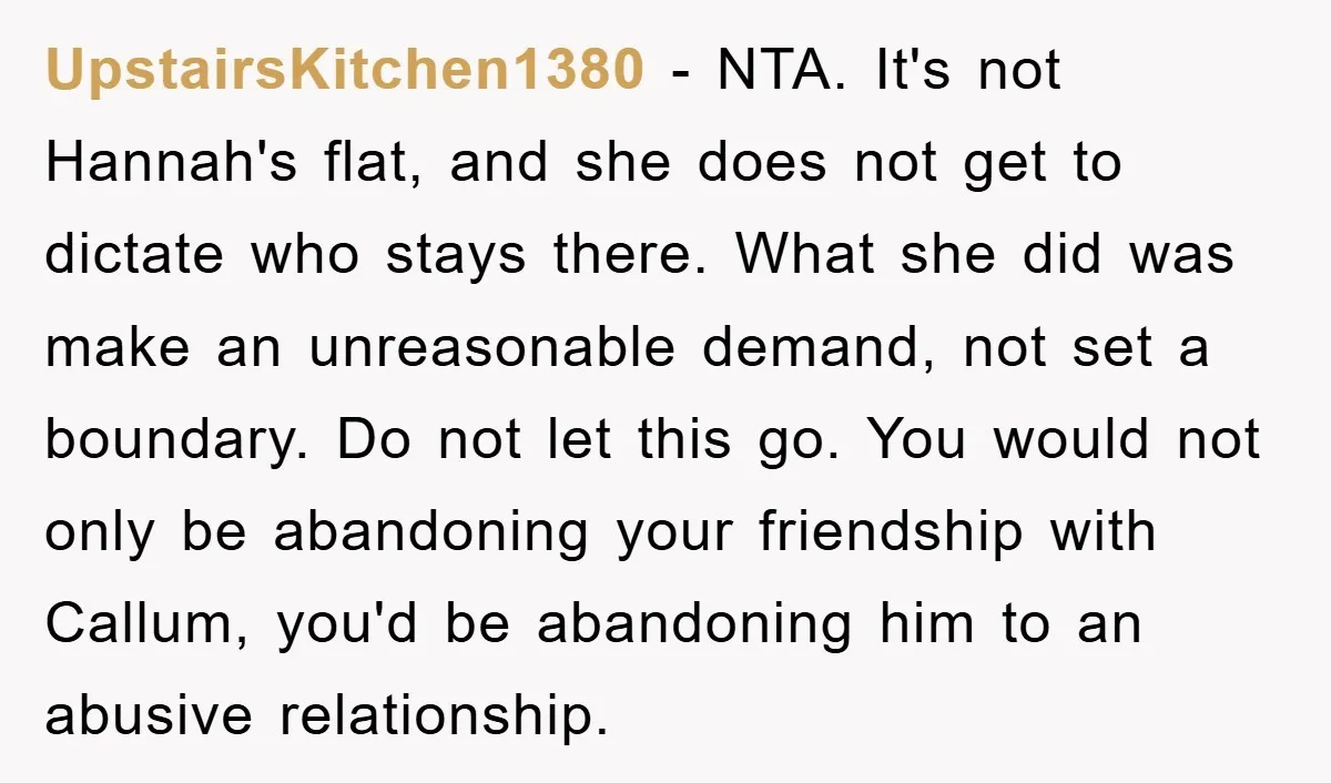 UpstairsKitchen1380 − NTA. It's not Hannah's flat, and she does not get to dictate who stays there. What she did was make an unreasonable demand, not set a boundary. Do...