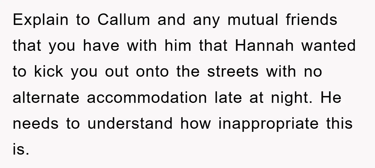 Explain to Callum and any mutual friends that you have with him that Hannah wanted to kick you out onto the streets with no alternate accommodation late at night. He...