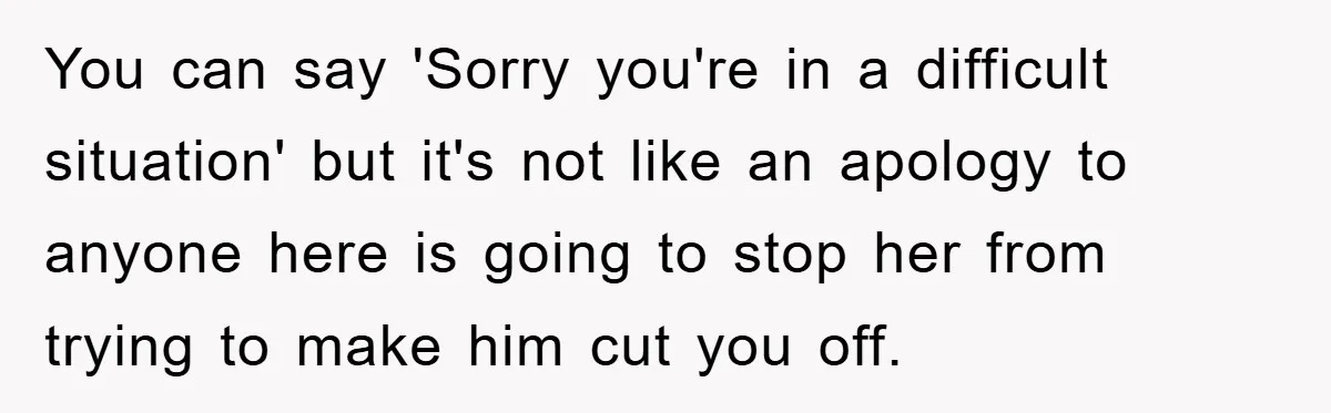 You can say 'Sorry you're in a difficult situation' but it's not like an apology to anyone here is going to stop her from trying to make him cut you...