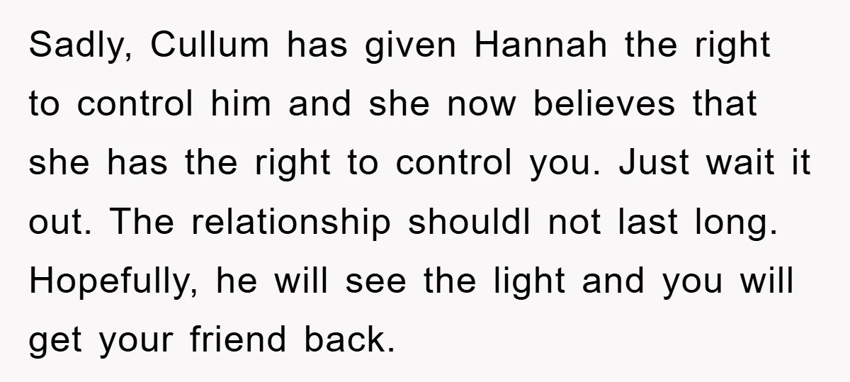 Sadly, Cullum has given Hannah the right to control him and she now believes that she has the right to control you. Just wait it out. The relationship shouldl not...