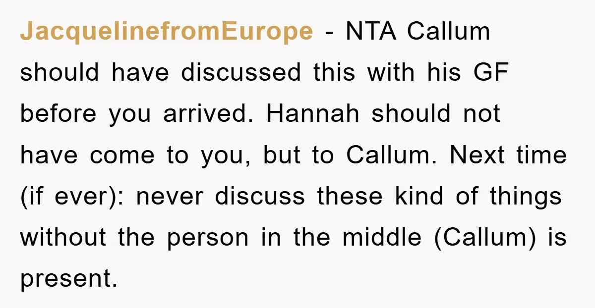 JacquelinefromEurope − NTA Callum should have discussed this with his GF before you arrived. Hannah should not have come to you, but to Callum. Next time (if ever): never discuss...