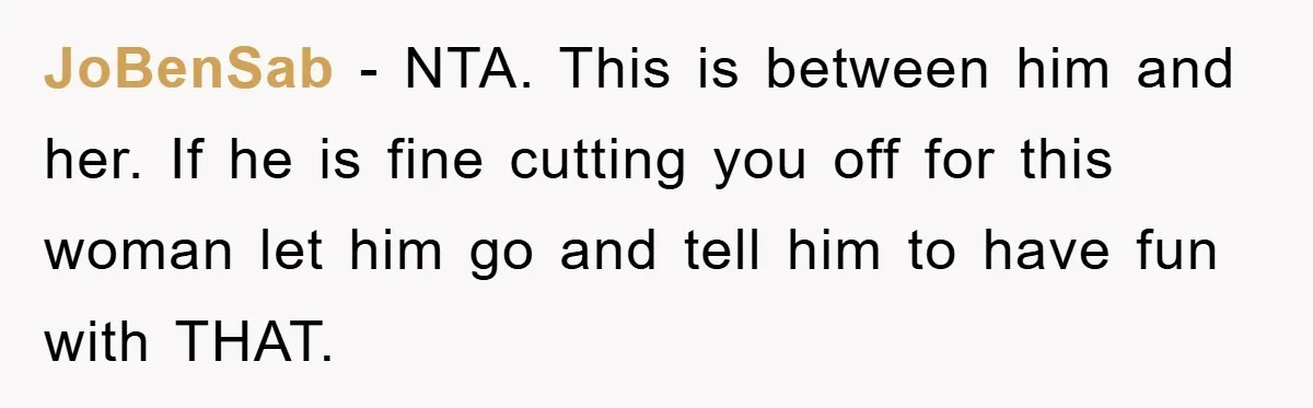 JoBenSab − NTA. This is between him and her. If he is fine cutting you off for this woman let him go and tell him to have fun with THAT.