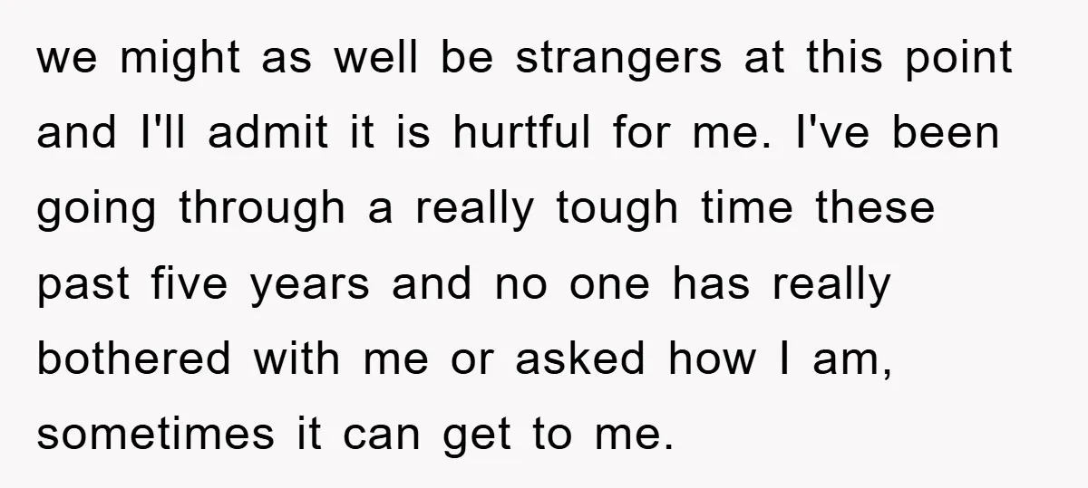 we might as well be strangers at this point and I'll admit it is hurtful for me. I've been going through a really tough time these past five years and...