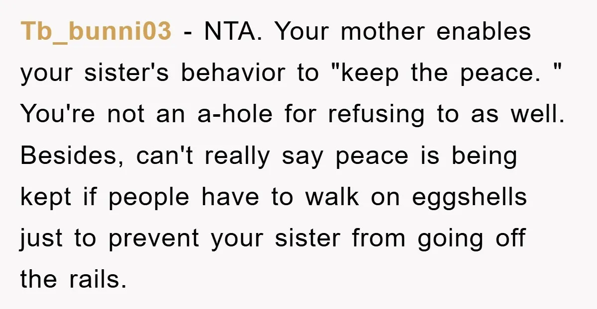 Tb_bunni03 − NTA. Your mother enables your sister's behavior to "keep the peace. " You're not an a-hole for refusing to as well. Besides, can't really say peace is being...