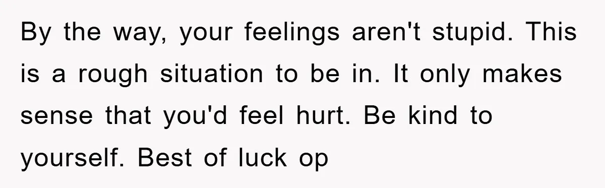 By the way, your feelings aren't stupid. This is a rough situation to be in. It only makes sense that you'd feel hurt. Be kind to yourself. Best of luck...